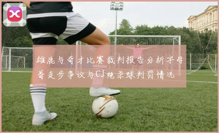 雄鹿与奇才比赛裁判报告分析字母哥走步争议与CJ绝杀球判罚情况