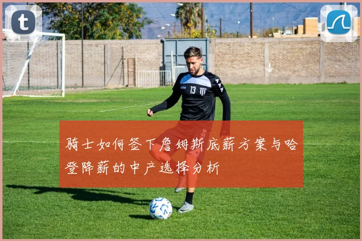 骑士如何签下詹姆斯底薪方案与哈登降薪的中产选择分析