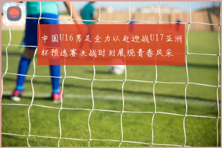 中国U16男足全力以赴迎战U17亚洲杯预选赛决战时刻展现青春风采