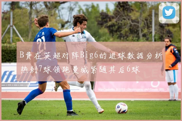 B费在英超对阵Big6的进球数据分析热刺7球领跑曼城紧随其后6球