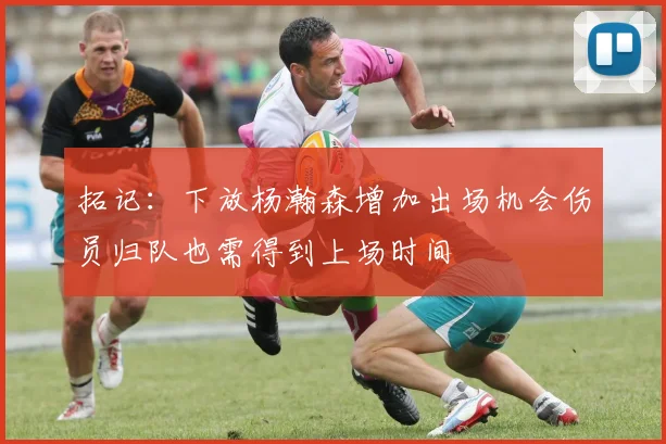 拓记：下放杨瀚森增加出场机会伤员归队也需得到上场时间