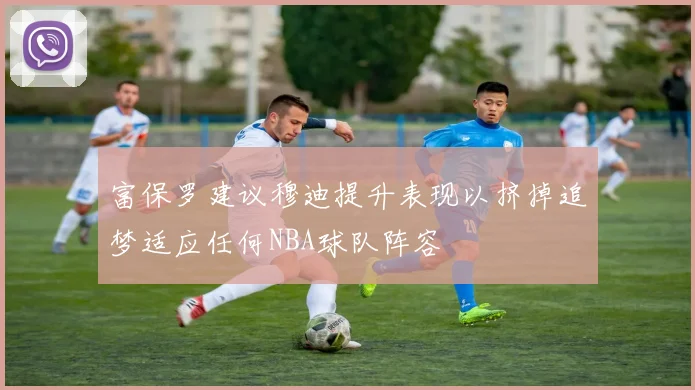 富保罗建议穆迪提升表现以挤掉追梦适应任何NBA球队阵容