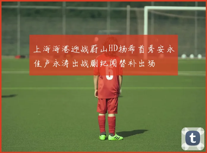 上海海港迎战蔚山HD杨希首秀安永佳卢永涛出战蒯纪闻替补出场