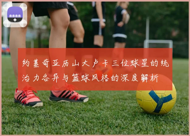约基奇亚历山大卢卡三位球星的统治力各异与篮球风格的深度解析