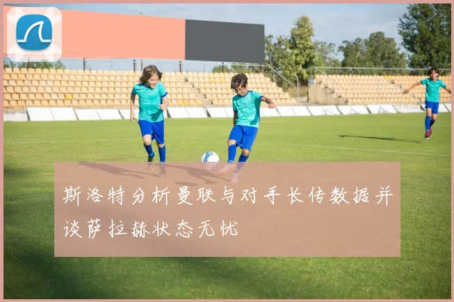 斯洛特分析曼联与对手长传数据并谈萨拉赫状态无忧