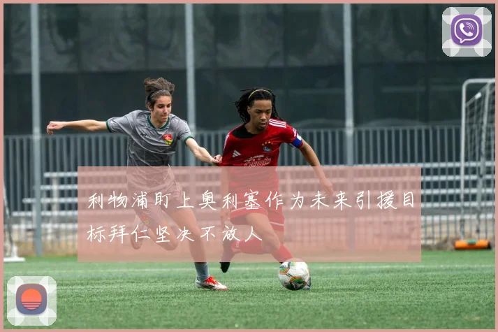 利物浦盯上奥利塞作为未来引援目标拜仁坚决不放人