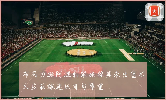 布冯力挺阿涅利家族称其未出售尤文应获球迷认可与尊重