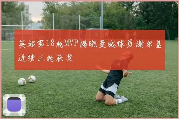 英超第18轮MVP揭晓曼城球员谢尔基连续三轮获奖