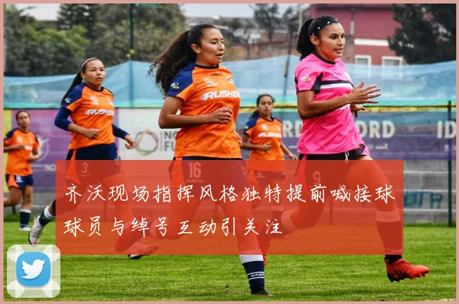 齐沃现场指挥风格独特提前喊接球球员与绰号互动引关注
