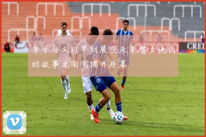 华子与文班早到展现未来潜力他们的故事才刚刚揭开序幕