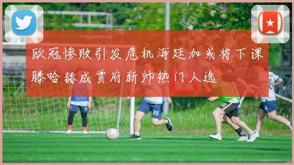 欧冠惨败引发危机海廷加或将下课滕哈赫成贾府新帅热门人选