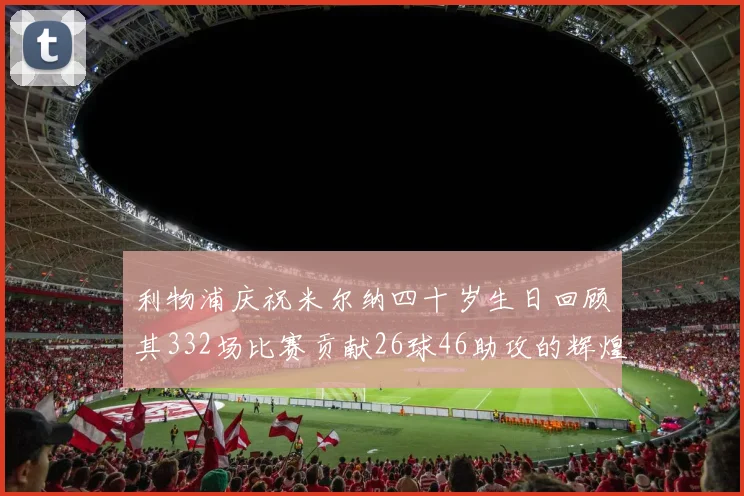 利物浦庆祝米尔纳四十岁生日回顾其332场比赛贡献26球46助攻的辉煌历程