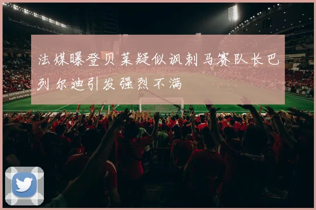 法媒曝登贝莱疑似讽刺马赛队长巴列尔迪引发强烈不满