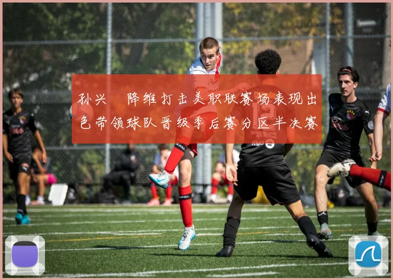 孙兴慜降维打击美职联赛场表现出色带领球队晋级季后赛分区半决赛