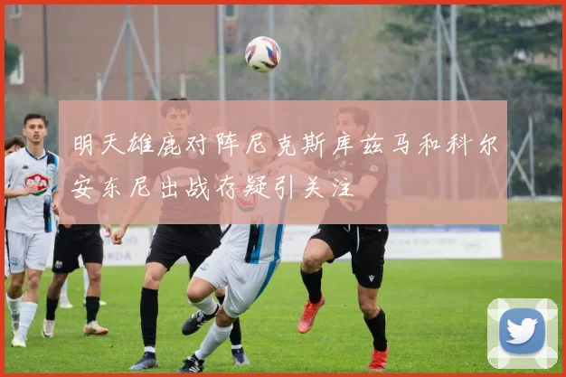 明天雄鹿对阵尼克斯库兹马和科尔安东尼出战存疑引关注