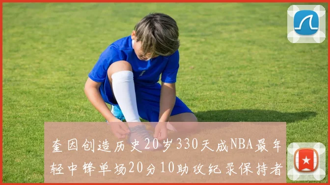 奎因创造历史20岁330天成NBA最年轻中锋单场20分10助攻纪录保持者