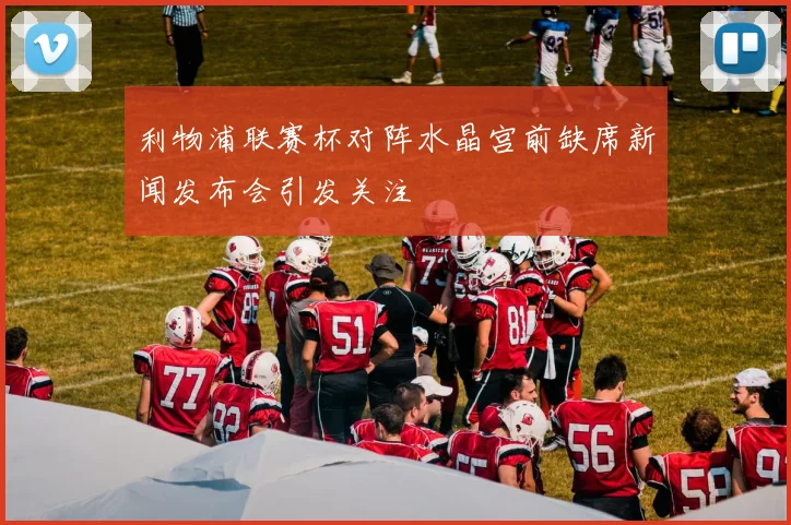 利物浦联赛杯对阵水晶宫前缺席新闻发布会引发关注