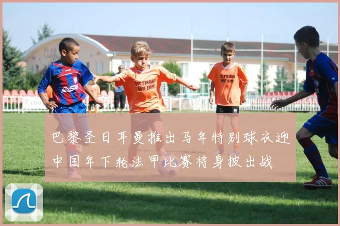 巴黎圣日耳曼推出马年特别球衣迎中国年下轮法甲比赛将身披出战