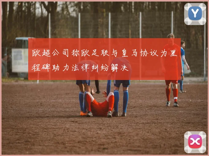 欧超公司称欧足联与皇马协议为里程碑助力法律纠纷解决