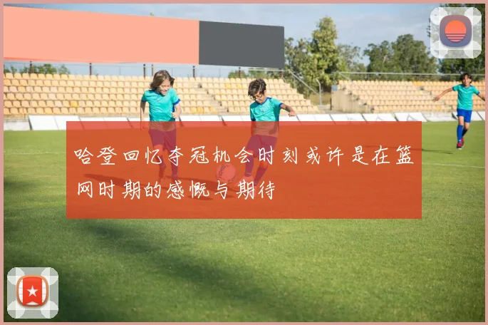 哈登回忆夺冠机会时刻或许是在篮网时期的感慨与期待