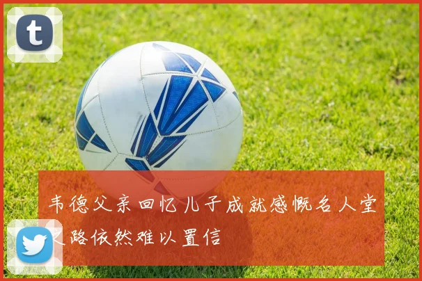 韦德父亲回忆儿子成就感慨名人堂之路依然难以置信