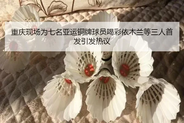 重庆现场为七名亚运铜牌球员喝彩依木兰等三人首发引发热议
